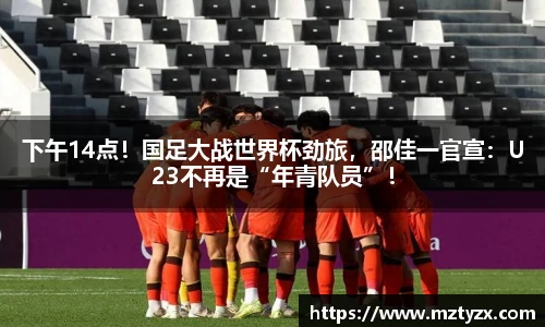 下午14点！国足大战世界杯劲旅，邵佳一官宣：U23不再是“年青队员”！